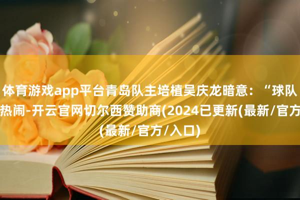 体育游戏app平台青岛队主培植吴庆龙暗意：“球队将排斥热闹-开云官网切尔西赞助商(2024已更新(最新/官方/入口)