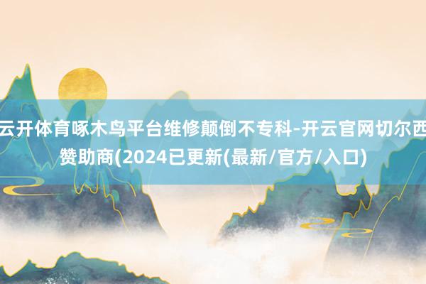 云开体育啄木鸟平台维修颠倒不专科-开云官网切尔西赞助商(2024已更新(最新/官方/入口)