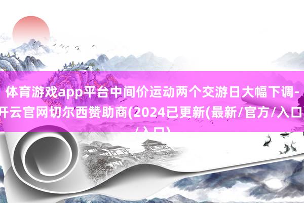 体育游戏app平台中间价运动两个交游日大幅下调-开云官网切尔西赞助商(2024已更新(最新/官方/入口)