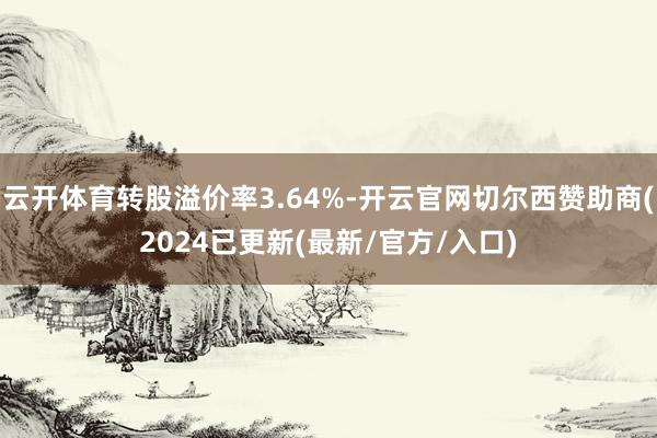 云开体育转股溢价率3.64%-开云官网切尔西赞助商(2024已更新(最新/官方/入口)