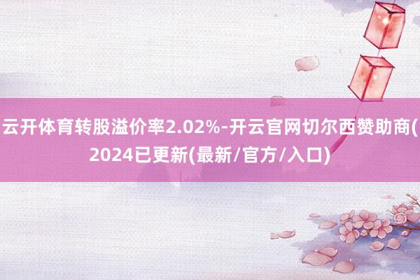 云开体育转股溢价率2.02%-开云官网切尔西赞助商(2024已更新(最新/官方/入口)