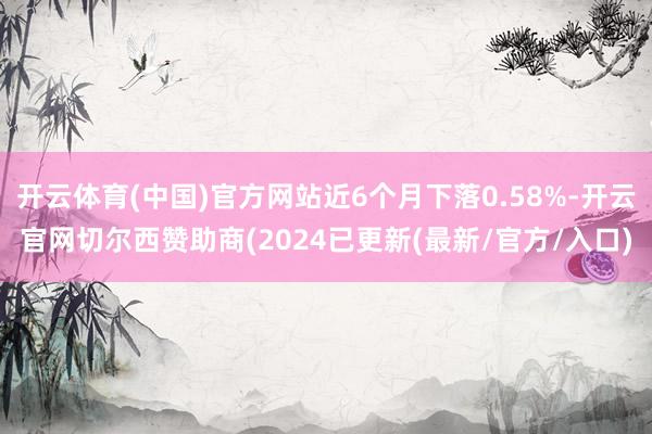 开云体育(中国)官方网站近6个月下落0.58%-开云官网切尔西赞助商(2024已更新(最新/官方/入口)