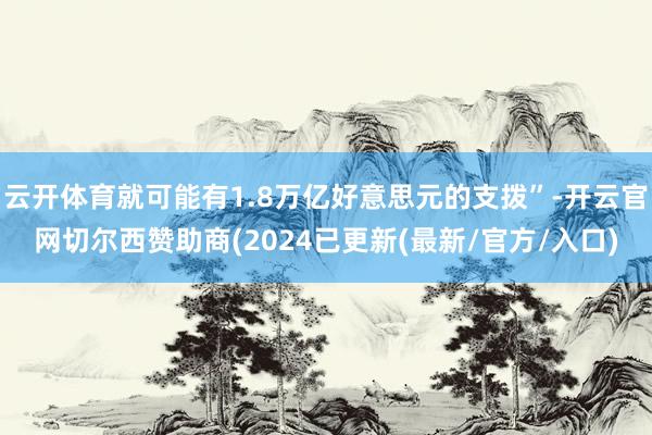 云开体育就可能有1.8万亿好意思元的支拨”-开云官网切尔西赞助商(2024已更新(最新/官方/入口)