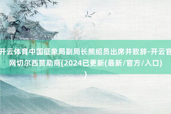 开云体育中国征象局副局长熊绍员出席并致辞-开云官网切尔西赞助商(2024已更新(最新/官方/入口)