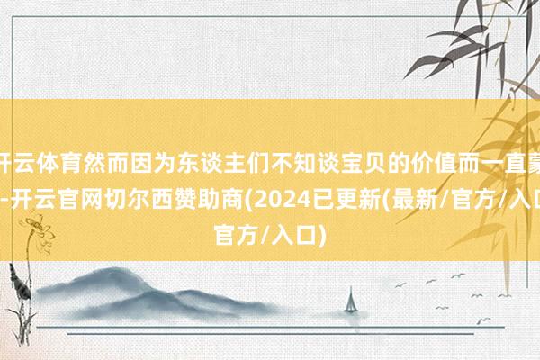 开云体育然而因为东谈主们不知谈宝贝的价值而一直蒙尘-开云官网切尔西赞助商(2024已更新(最新/官方/入口)