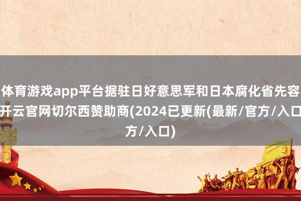 体育游戏app平台据驻日好意思军和日本腐化省先容-开云官网切尔西赞助商(2024已更新(最新/官方/入口)