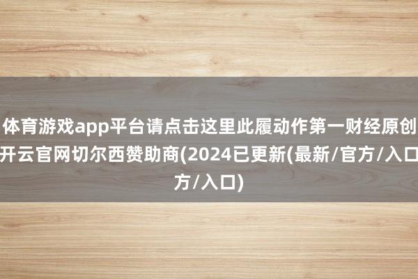 体育游戏app平台请点击这里此履动作第一财经原创-开云官网切尔西赞助商(2024已更新(最新/官方/入口)