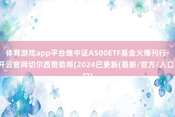 体育游戏app平台继中证A500ETF基金火爆刊行-开云官网切尔西赞助商(2024已更新(最新/官方/入口)