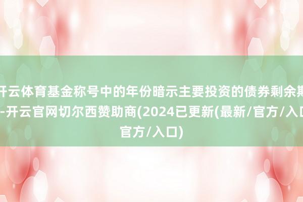 开云体育基金称号中的年份暗示主要投资的债券剩余期限-开云官网切尔西赞助商(2024已更新(最新/官方/入口)